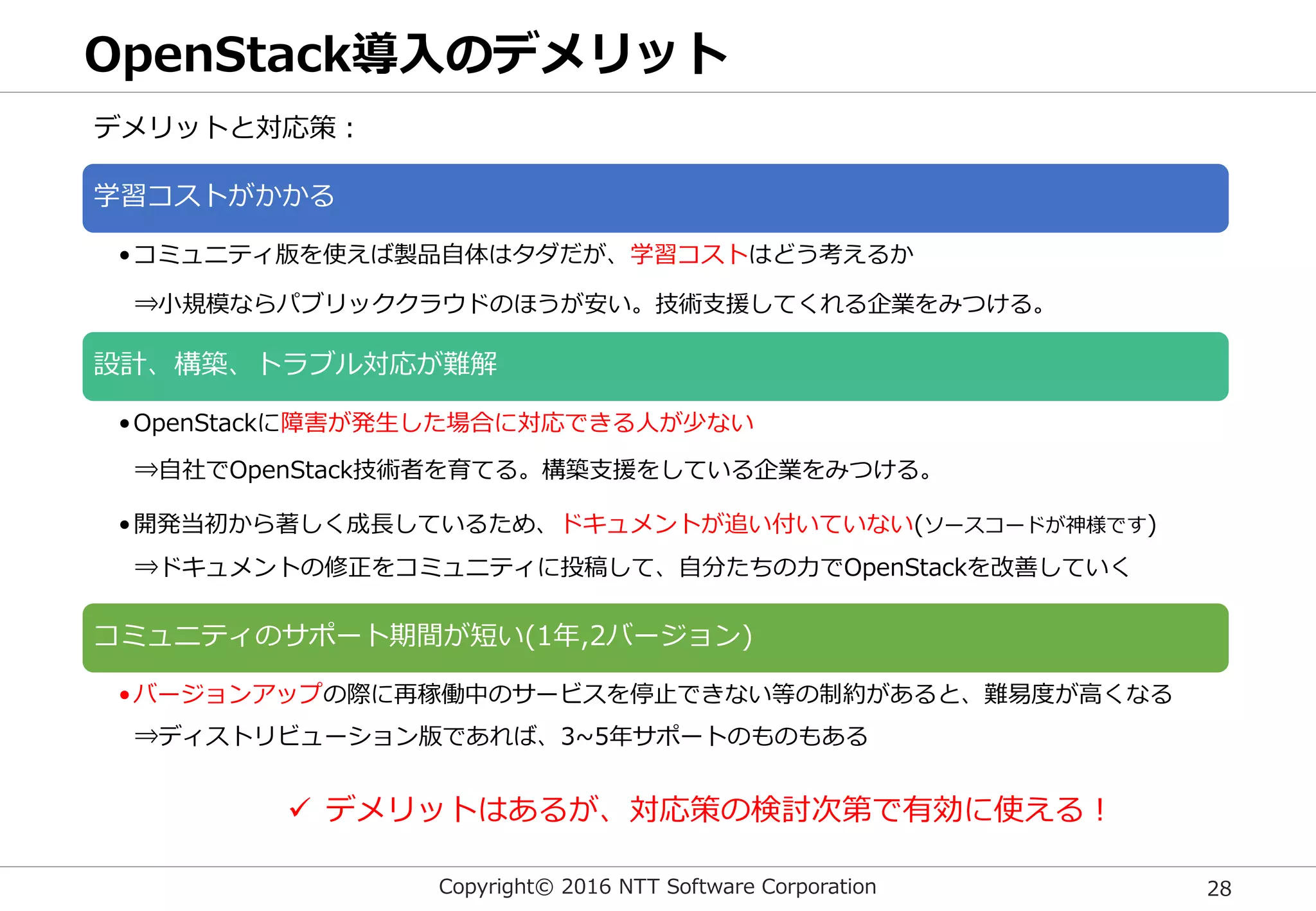 Copyright© 2016 NTT Software Corporation 28
OpenStack導入のデメリット
学習コストがかかる
•コミュニティ版を使えば製品自体はタダだが、学習コストはどう考えるか
設計、構築、トラブル対応が難解
•OpenStackに障害が発生した場合に対応できる人が少ない
•開発当初から著しく成長しているため、ドキュメントが追い付いていない(ソースコードが神様です)
コミュニティのサポート期間が短い(1年,2バージョン)
•バージョンアップの際に再稼働中のサービスを停止できない等の制約があると、難易度が高くなる
デメリットと対応策：
 デメリットはあるが、対応策の検討次第で有効に使える！
⇒小規模ならパブリッククラウドのほうが安い。技術支援してくれる企業をみつける。
⇒ディストリビューション版であれば、3~5年サポートのものもある
⇒ドキュメントの修正をコミュニティに投稿して、自分たちの力でOpenStackを改善していく
⇒自社でOpenStack技術者を育てる。構築支援をしている企業をみつける。
 