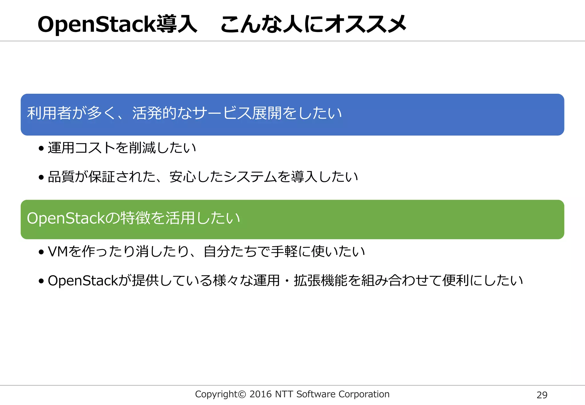 Copyright© 2016 NTT Software Corporation 29
OpenStack導入 こんな人にオススメ
利用者が多く、活発的なサービス展開をしたい
• 運用コストを削減したい
• 品質が保証された、安心したシステムを導入したい
OpenStackの特徴を活用したい
• VMを作ったり消したり、自分たちで手軽に使いたい
• OpenStackが提供している様々な運用・拡張機能を組み合わせて便利にしたい
 