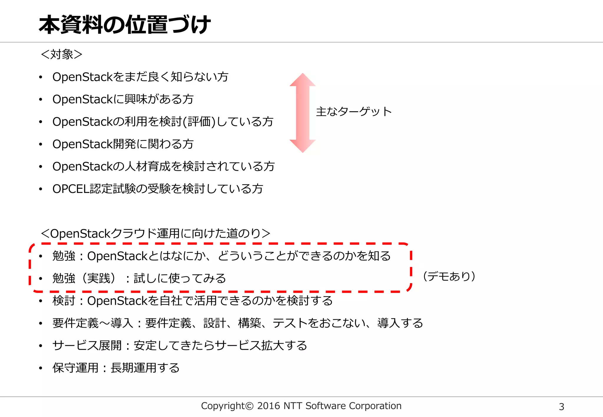 Copyright© 2016 NTT Software Corporation 3
本資料の位置づけ
＜対象＞
• OpenStackをまだ良く知らない方
• OpenStackに興味がある方
• OpenStackの利用を検討(評価)している方
• OpenStack開発に関わる方
• OpenStackの人材育成を検討されている方
• OPCEL認定試験の受験を検討している方
＜OpenStackクラウド運用に向けた道のり＞
• 勉強：OpenStackとはなにか、どういうことができるのかを知る
• 勉強（実践）：試しに使ってみる
• 検討：OpenStackを自社で活用できるのかを検討する
• 要件定義～導入：要件定義、設計、構築、テストをおこない、導入する
• サービス展開：安定してきたらサービス拡大する
• 保守運用：長期運用する
主なターゲット
（デモあり）
 