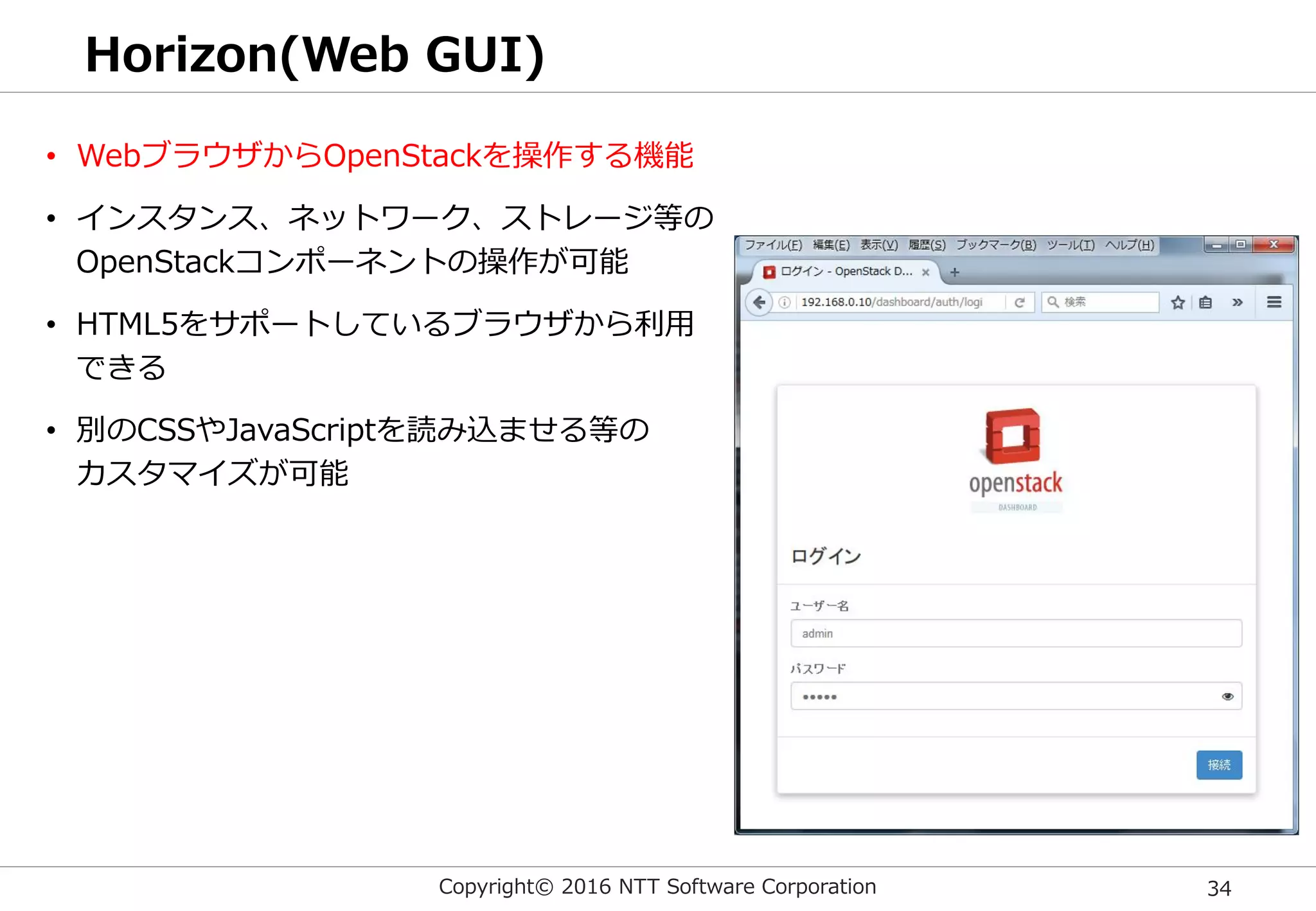 Copyright© 2016 NTT Software Corporation 34
Horizon(Web GUI)
• WebブラウザからOpenStackを操作する機能
• インスタンス、ネットワーク、ストレージ等の
OpenStackコンポーネントの操作が可能
• HTML5をサポートしているブラウザから利用
できる
• 別のCSSやJavaScriptを読み込ませる等の
カスタマイズが可能
 