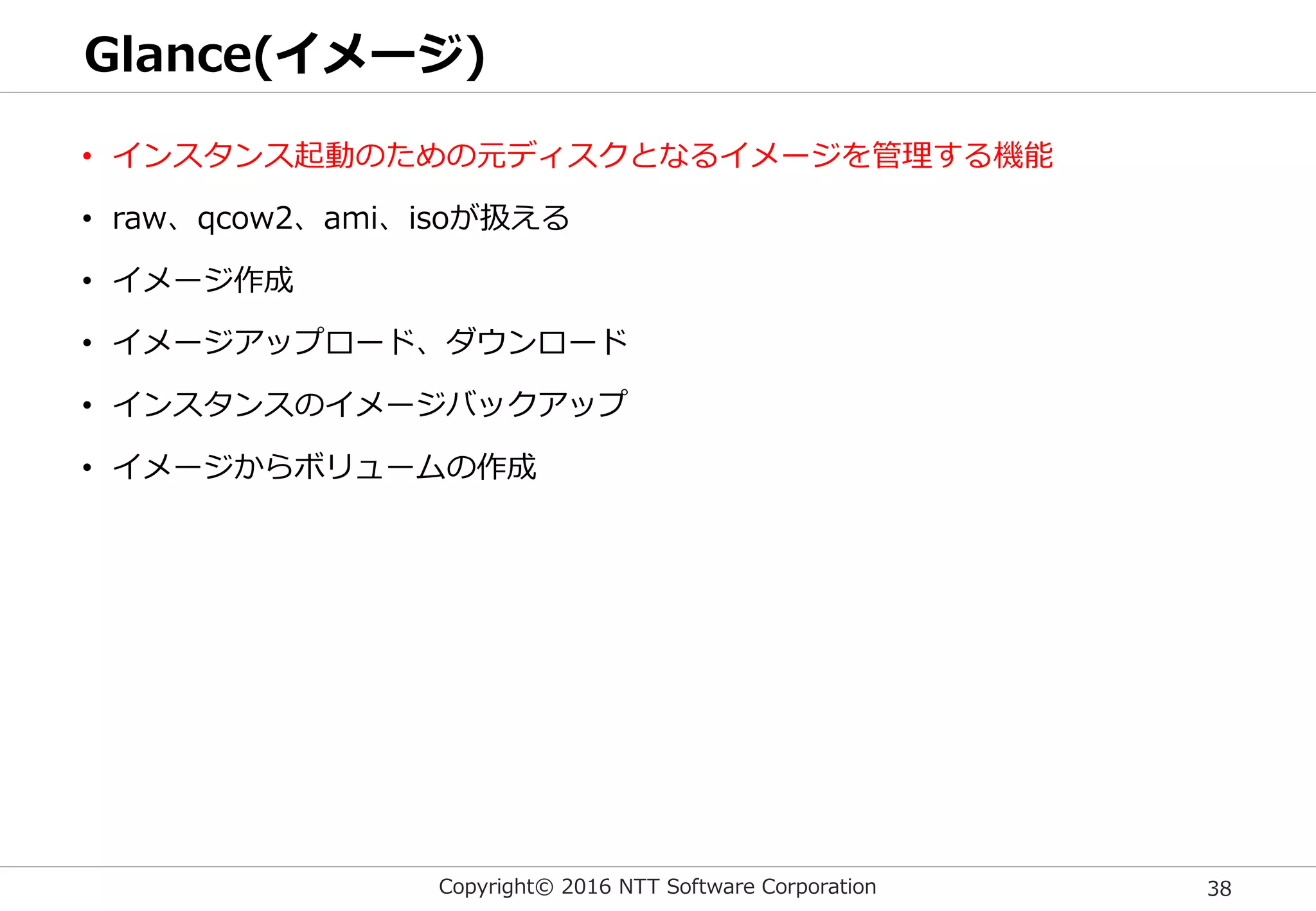 Copyright© 2016 NTT Software Corporation 38
Glance(イメージ)
• インスタンス起動のための元ディスクとなるイメージを管理する機能
• raw、qcow2、ami、isoが扱える
• イメージ作成
• イメージアップロード、ダウンロード
• インスタンスのイメージバックアップ
• イメージからボリュームの作成
 