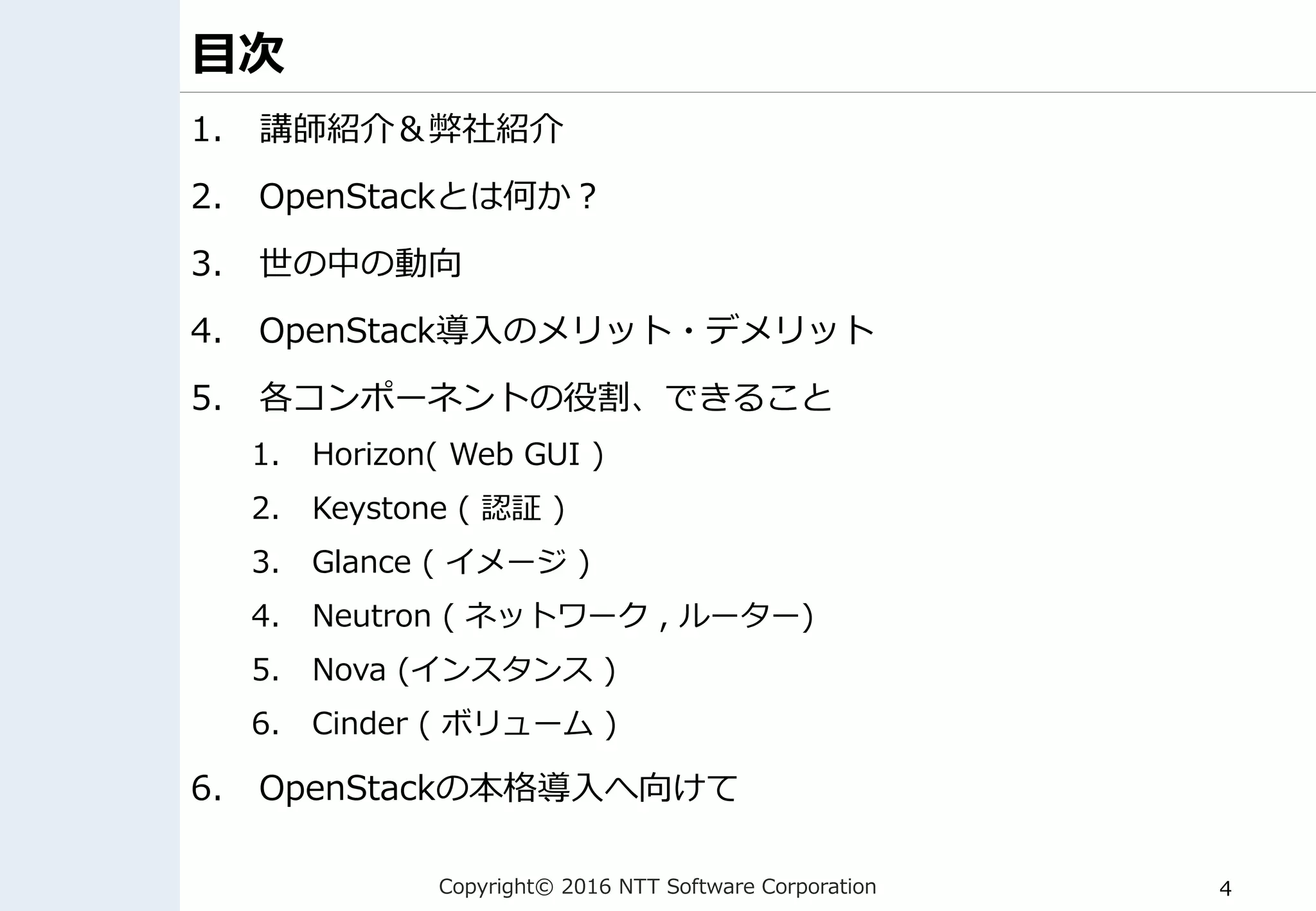 Copyright© 2016 NTT Software Corporation 4
目次
1. 講師紹介＆弊社紹介
2. OpenStackとは何か？
3. 世の中の動向
4. OpenStack導入のメリット・デメリット
5. 各コンポーネントの役割、できること
1. Horizon( Web GUI )
2. Keystone ( 認証 )
3. Glance ( イメージ )
4. Neutron ( ネットワーク , ルーター)
5. Nova (インスタンス )
6. Cinder ( ボリューム )
6. OpenStackの本格導入へ向けて
 