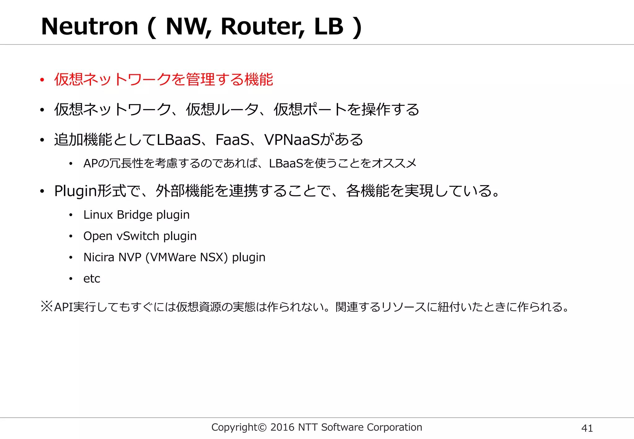 Copyright© 2016 NTT Software Corporation 41
Neutron ( NW, Router, LB )
• 仮想ネットワークを管理する機能
• 仮想ネットワーク、仮想ルータ、仮想ポートを操作する
• 追加機能としてLBaaS、FaaS、VPNaaSがある
• APの冗長性を考慮するのであれば、LBaaSを使うことをオススメ
• Plugin形式で、外部機能を連携することで、各機能を実現している。
• Linux Bridge plugin
• Open vSwitch plugin
• Nicira NVP (VMWare NSX) plugin
• etc
※API実行してもすぐには仮想資源の実態は作られない。関連するリソースに紐付いたときに作られる。
 