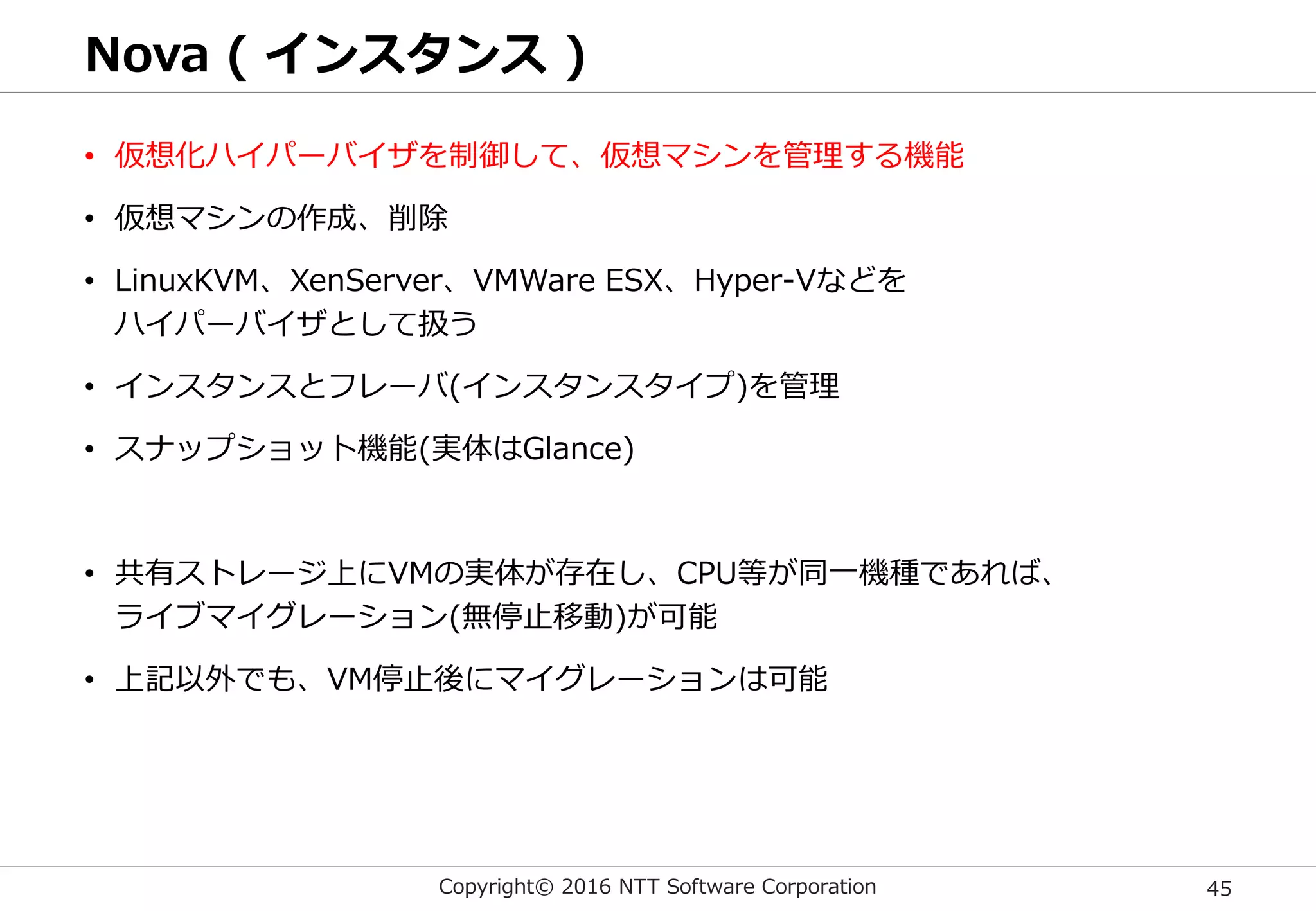 Copyright© 2016 NTT Software Corporation 45
Nova ( インスタンス )
• 仮想化ハイパーバイザを制御して、仮想マシンを管理する機能
• 仮想マシンの作成、削除
• LinuxKVM、XenServer、VMWare ESX、Hyper-Vなどを
ハイパーバイザとして扱う
• インスタンスとフレーバ(インスタンスタイプ)を管理
• スナップショット機能(実体はGlance)
• 共有ストレージ上にVMの実体が存在し、CPU等が同一機種であれば、
ライブマイグレーション(無停止移動)が可能
• 上記以外でも、VM停止後にマイグレーションは可能
 