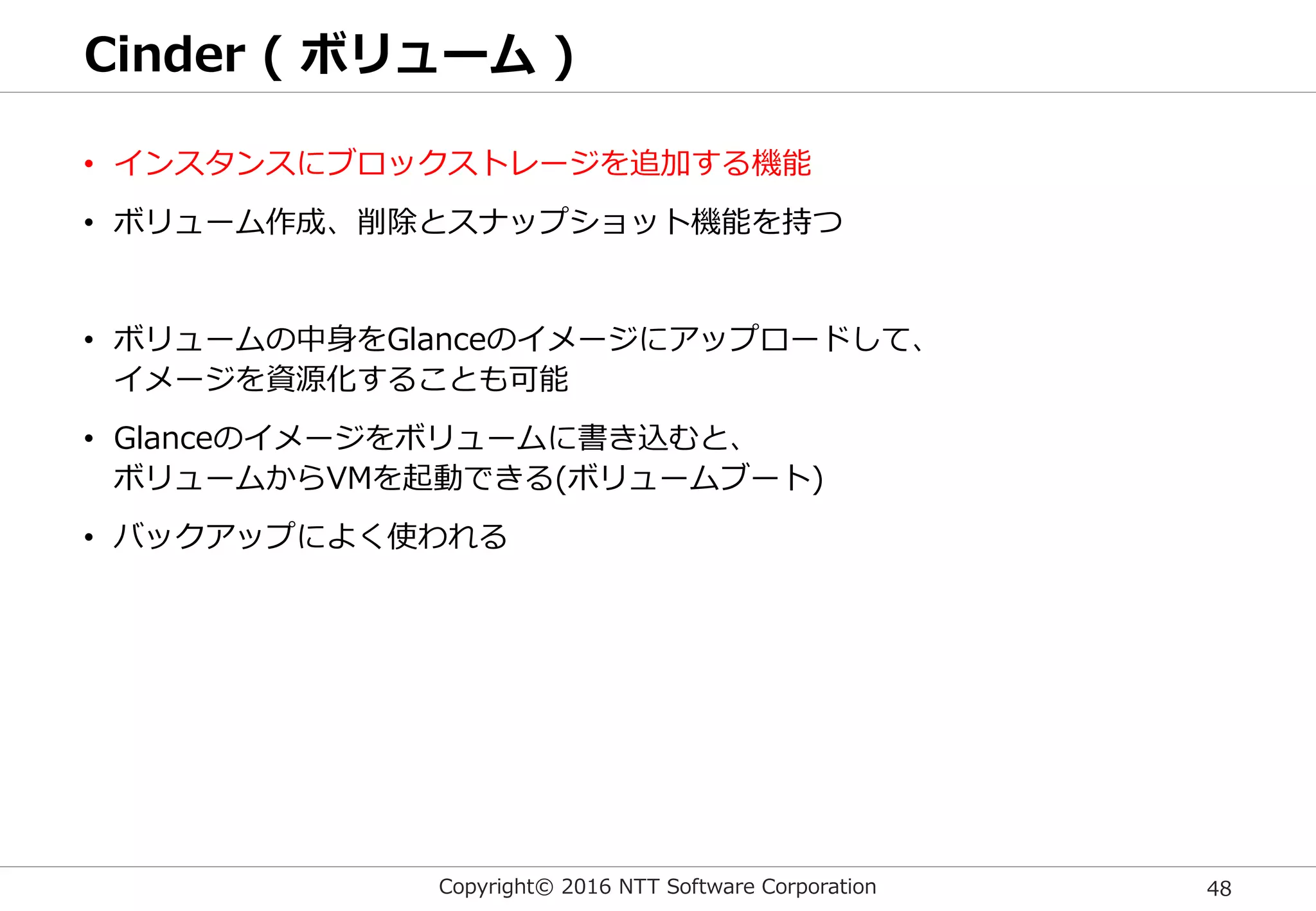 Copyright© 2016 NTT Software Corporation 48
Cinder ( ボリューム )
• インスタンスにブロックストレージを追加する機能
• ボリューム作成、削除とスナップショット機能を持つ
• ボリュームの中身をGlanceのイメージにアップロードして、
イメージを資源化することも可能
• Glanceのイメージをボリュームに書き込むと、
ボリュームからVMを起動できる(ボリュームブート)
• バックアップによく使われる
 
