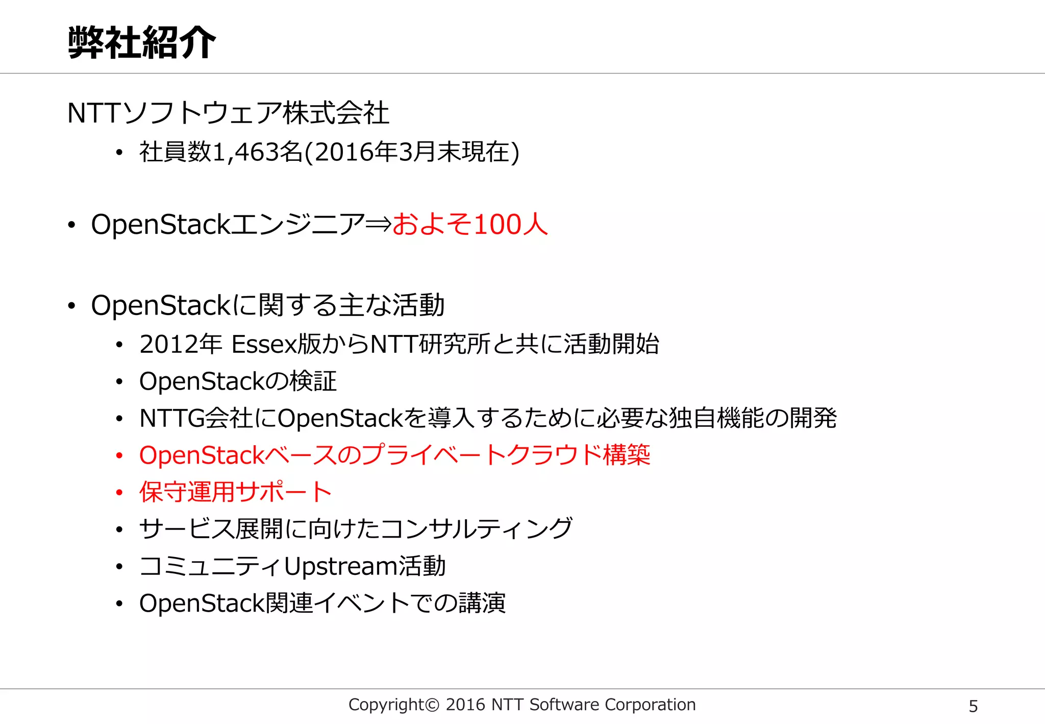 Copyright© 2016 NTT Software Corporation 5
弊社紹介
NTTソフトウェア株式会社
• 社員数1,463名(2016年3月末現在)
• OpenStackエンジニア⇒およそ100人
• OpenStackに関する主な活動
• 2012年 Essex版からNTT研究所と共に活動開始
• OpenStackの検証
• NTTG会社にOpenStackを導入するために必要な独自機能の開発
• OpenStackベースのプライベートクラウド構築
• 保守運用サポート
• サービス展開に向けたコンサルティング
• コミュニティUpstream活動
• OpenStack関連イベントでの講演
 