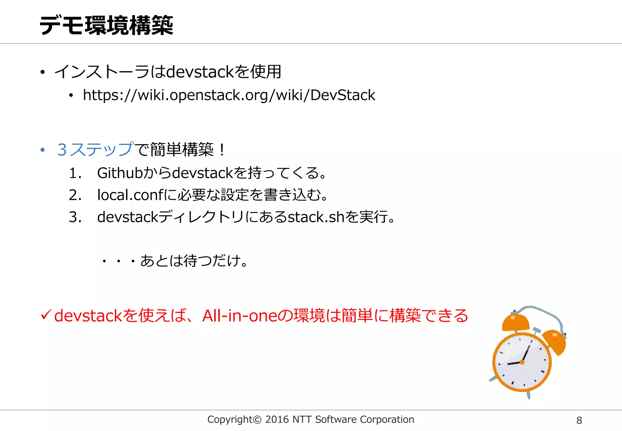 Copyright© 2016 NTT Software Corporation 8
デモ環境構築
• インストーラはdevstackを使用
• https://wiki.openstack.org/wiki/DevStack
• ３ステップで簡単構築！
1. Githubからdevstackを持ってくる。
2. local.confに必要な設定を書き込む。
3. devstackディレクトリにあるstack.shを実行。
・・・あとは待つだけ。
devstackを使えば、All-in-oneの環境は簡単に構築できる
 
