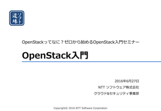 Copyright© 2016 NTT Software Corporation
OpenStack入門
OpenStackってなに？ゼロから始めるOpenStack入門セミナー
2016年6月27日
NTT ソフトウェア株式会社
クラウド&セキュリティ事業部
 