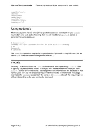 ibm.com/developerWorks         Presented by developerWorks, your source for great tutorials



/var/ftp/bin/ls
/bin/ls
/sbin/lsmod
/sbin/lspci
/usr/bin/lsattr
/usr/bin/lspgpot
/usr/sbin/lsof



Using updatedb
Most Linux systems have a "cron job" to update the database periodically. If your locate
returned an error such as the following, then you will need to run updatedb as root to
generate the search database:


$ locate bin/ls
locate: /var/spool/locate/locatedb: No such file or directory
$ su
Password:
# updatedb

The updatedb command may take a long time to run. If you have a noisy hard disk, you will
hear a lot of racket as the entire filesystem is indexed. :)



slocate
On many Linux distributions, the locate command has been replaced by slocate. There
is typically a symbolic link to "locate" so that you don't need to remember which you have.
slocate stands for "secure locate." It stores permissions information in the database so that
normal users can't pry into directories they would otherwise be unable to read. The usage
information for slocate is essentially the same as for locate, although the output might be
different depending on the user running the command.




Page 14 of 32                              LPI certification 101 exam prep (release 2), Part 2
 