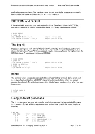 Presented by developerWorks, your source for great tutorials   ibm.com/developerWorks



application-dependent way. You can learn what signals a particular process recognizes by
looking at its man-page and searching for a SIGNALS section.



SIGTERM and SIGINT
If you want to kill a process, you have several options. By default, kill sends SIGTERM,
which is not identical to SIGINT of Control-C fame, but usually has the same results:


$ kill 16217
$ jobs -l
[1]- 16217 Terminated                           xeyes -center red
[2]+ 16224 Stopped (signal)                     xeyes -center blue



The big kill
Processes can ignore both SIGTERM and SIGINT, either by choice or because they are
stopped or somehow "stuck." In these cases it may be necessary to use the big hammer, the
SIGKILL signal. A process cannot ignore SIGKILL:


$ kill 16224
$ jobs -l
[2]+ 16224 Stopped (signal)                     xeyes -center blue
$ kill -s SIGKILL
$ jobs -l
[2]+ 16224 Interrupt                            xeyes -center blue



nohup
The terminal where you start a job is called the job's controlling terminal. Some shells (not
bash by default), will deliver a SIGHUP signal to backgrounded jobs when you logout,
causing them to quit. To protect processes from this behavior, use the nohup when you start
the process:


$ nohup make &
$ exit



Using ps to list processes
The jobs command we were using earlier only lists processes that were started from your
bash session. To see all the processes on your system, use ps with the a and x options
together:


$ ps ax
  PID TTY           STAT      TIME   COMMAND
    1 ?             S         0:04   init [3]
    2 ?             SW        0:11   [keventd]
    3 ?             SWN       0:13   [ksoftirqd_CPU0]
    4 ?             SW        2:33   [kswapd]


LPI certification 101 exam prep (release 2), Part 2                          Page 17 of 32
 