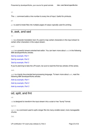 Presented by developerWorks, your source for great tutorials    ibm.com/developerWorks



nl

The nl command adds a line number to every line of input. Useful for printouts.

pr

pr is used to break files into multiple pages of output; typically used for printing.



tr, awk, and sed
vr

tr is a character translation tool; it's used to map certain characters in the input stream to
certain other characters in the output stream.

sed

sed is a powerful stream-oriented text editor. You can learn more about sed in the following
IBM developerWorks articles:
Sed by example, Part 1
Sed by example, Part 2
Sed by example, Part 3
If you're planning to take the LPI exam, be sure to read the first two articles of this series.

awk

awk is a handy line-oriented text-processing language. To learn more about awk, read the
following IBM developerWorks articles:
Awk by example, Part 1
Awk by example, Part 2
Awk by example, Part 3



od, split, and fmt
od

od is designed to transform the input stream into a octal or hex "dump" format.

split

split is a command used to split a larger file into many smaller-sized, more manageable
chunks.

fmt



LPI certification 101 exam prep (release 2), Part 2                              Page 23 of 32
 