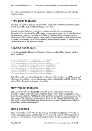 ibm.com/developerWorks           Presented by developerWorks, your source for great tutorials



the system automatically load the appropriate modules to enable that device. It's a handy
way to do things.



Third-party modules
Rounding out my list of modules are "emu10k1," "ac97_codec," and "sound," which together
provide support for my SoundBlaster Audigy sound card.

It should be noted that some of my kernel modules come from the kernel sources
themselves. For example, all the USB-related modules are compiled from the standard Linux
kernel sources. However, the nvidia, emu10k1 and VMWare-related modules come from
other sources. This highlights another major benefit of kernel modules -- allowing third parties
to provide much-needed kernel functionality and allowing this functionality to "plug in" to a
running Linux kernel. No reboot necessary.



depmod and friends
In my /lib/modules/2.4.20-gaming-r1/ directory, I have a number of files that start with the
string "modules.":


$ ls /lib/modules/2.4.20-gaming-r1/modules.*
/lib/modules/2.4.20-gaming-r1/modules.dep
/lib/modules/2.4.20-gaming-r1/modules.generic_string
/lib/modules/2.4.20-gaming-r1/modules.ieee1394map
/lib/modules/2.4.20-gaming-r1/modules.isapnpmap
/lib/modules/2.4.20-gaming-r1/modules.parportmap
/lib/modules/2.4.20-gaming-r1/modules.pcimap
/lib/modules/2.4.20-gaming-r1/modules.pnpbiosmap
/lib/modules/2.4.20-gaming-r1/modules.usbmap

These files contain some lots of dependency information. For one, they record *dependency*
information for modules -- some modules require other modules to be loaded first before they
will run. This information is recorded in these files.



How you get modules
Some kernel modules are designed to work with specific hardware devices, like my
"emu10k1" module which is for my SoundBlaster Audigy card. For these types of modules,
these files also record the PCI IDs and similar identifying marks of the hardware devices that
they support. This information can be used by things like the "hotplug" scripts (which we'll
take a look at in later tutorials) to auto-detect hardware and load the appropriate module to
support said hardware automatically.



Using depmod
If you ever install a new module, this dependency information may become out of date. To
make it fresh again, simply type "depmod -a". The "depmod" program will then scan all the
modules in your directories in /lib/modules and freshening the dependency information. It


Page 28 of 32                                LPI certification 101 exam prep (release 2), Part 2
 