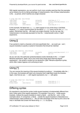 Presented by developerWorks, your source for great tutorials   ibm.com/developerWorks



With regular expressions, you can perform much more complex searches than the examples
we've looked at so far by taking advantage of metacharacters. One of these metacharacters
is the . (a period), which matches any single character:


$ grep dev.hda /etc/fstab
/dev/hda3       /                           reiserfs           noatime,ro 1 1
/dev/hda1       /boot                       reiserfs           noauto,noatime,notail 1 2
/dev/hda2       swap                        swap               sw 0 0
#/dev/hda4      /mnt/extra                  reiserfs           noatime,rw 1 1

In this example, the literal text dev.hda didn't appear on any of the lines in /etc/fstab.
However, grep wasn't scanning them for the literal dev.hda string, but for the dev.hda
pattern. Remember that the . will match any single character. As you can see, the .
metacharacter is functionally equivalent to how the ? metacharacter works in "glob"
expansions.



Using []
If we wanted to match a character a bit more specifically than ., we could use [ and ]
(square brackets) to specify a subset of characters that should be matched:


$ grep dev.hda[12] /etc/fstab
/dev/hda1       /boot                       reiserfs           noauto,noatime,notail 1 2
/dev/hda2       swap                        swap               sw 0 0

As you can see, this particular syntactical feature works identically to the [] in "glob"
filename expansions. Again, this is one of the tricky things about learning regular
expressions -- the syntax is similar but not identical to "glob" filename expansion syntax,
which often makes regexes a bit confusing to learn.



Using [^]
You can reverse the meaning of the square brackets by putting a ^ immediately after the [.
In this case, the brackets will match any character that is not listed inside the brackets.
Again, note that we use [^] with regular expressions, but [!] with globs:


$ grep dev.hda[^12] /etc/fstab
/dev/hda3       /                           reiserfs           noatime,ro 1 1
#/dev/hda4      /mnt/extra                  reiserfs           noatime,rw 1 1



Differing syntax
It's important to note that the syntax inside square brackets is fundamentally different from
that in other parts of the regular expression. For example, if you put a . inside square
brackets, it allows the square brackets to match a literal ., just like the 1 and 2 in the
examples above. In comparison, a literal . outside the square brackets is interpreted as a
metacharacter unless prefixed by a . We can take advantage of this fact to print a list of all
lines in /etc/fstab that contain the literal string dev.hda by typing:


LPI certification 101 exam prep (release 2), Part 2                             Page 5 of 32
 