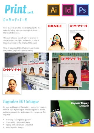 Printcontd.
I was asked to create a poster campaign for the
event including a teaser campaign of posters
that created intrigue.
This was followed a week later by a series of
single posters, A6 flyers and emails to inform
those interested in the details of the event.
View all posters at:http://lukepirie.wordpress.
com/2011/01/29/dmvfh-poster-series/
D×M×V×F+H
Poster Campaign
As soon as I began at Flagmakers I started to re-design
their 16 page A5 catalogue. The catalogue was mailed
out to 50,000 existing and prospective customers. This
required:
•	 following existing style ‘guides’
•	 typographic choices and layout
•	 liasing with printer and sales staff
•	 superimposing images.
Flagmakers2011Catalogue
Brochure Design
 