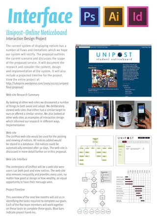 The current system of displaying notices has a
number of flaws and limitations which we hope
our system will rectify. The proposal outlines
the current scenario and discusses the scope
of the proposed service. It will document the
research and consider the content, design
and implementation of the system. It will also
include a projected timeline for the project.
View the entire project at:
http://lukepirie.wordpress.com/2009/02/02/unipost-
final-proposal/
Web-site Research Summary
By looking at other web-sites we discovered a number
of things to both avoid and adopt. We deliberately
viewed web-sites that either had a similar target to
ours or offered a similar service. We also looked at
other web-sites as examples of interaction design
which informed our research in different ways.
Implementation
Web-site
The UniPost web-site would be used for the posting
and viewing of notices. All notices added would
be stored in a database. Old notices could be
automatically removed after 30 days. The web-site is
discussed in more detail further on in this proposal.
Web-site Interface
The centerpiece of UniPost will be a web-site were
users can both post and view notices. The web-site
also removes inequality and provides every user, no
matter how good at design or how wealthy, an equal
opportunity to have their message seen.
Project Timeline
This overview of the next few months will aid us in
identifying the tasks required to complete our goals.
Each of the five team members will work together
on these tasks to complete these goals. Blue bars
indicate project hand-ins.
Unipost-OnlineNoticeboard
Interaction Design Project
Interface
 