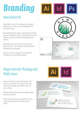 Along with some of my colleagues at Squarei
Design Ltd, I entered a logo competition for
Hams Direct Ltd.
We developed three logos, both graphic and font
based, winning the rights to develop their brand
identity. Squarei worked on developing three
options.
My design was chosen as the final logo for
their business. This involved using Illustrator,
Photoshop and InDesign.
We also created a range of documentation
including an A3 Christmas poster.
HamsDirectLtd
Branding
Andrew Bradstock contacted Squarei and
asked us to design him a logo for the new
Centre for Theology and Public Issues he
was creating.
We gave Andrew three different logo designs
based on his breif.
Out of the three options supplied he chose
my design (bottom of the image to the
right).
OtagoCentreforTheologyand
PublicIssues
 