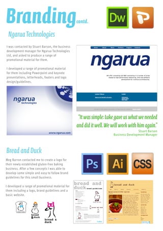 I was contacted by Stuart Barson, the business
development manager for Ngarua Technologies
Ltd, and asked to produce a range of
promotional material for them.
I developed a range of promotional material
for them including Powerpoint and keynote
presentations, letterheads, footers and logo
design/guidelines.
NgaruaTechnologies
“Itwassimple:Lukegaveuswhatweneeded
anddiditwell.Wewillworkwithhimagain.”
Stuart Barson
Business Development Manager
BreadandDuck
Meg Barron contacted me to create a logo for
their newly established gluten-free baking
business. After a few concepts I was able to
develop some simple and easy to follow brand
guidelines for this small business.
I developed a range of promotional material for
them including a logo, brand guidelines and a
basic website.
Brandingcontd.
 