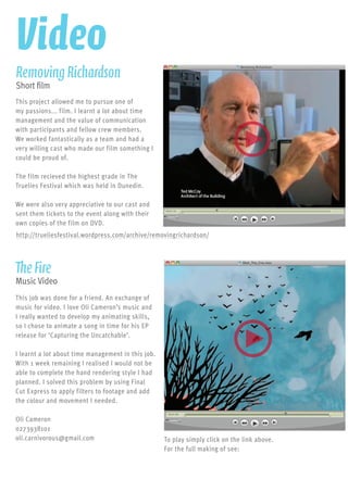 This project allowed me to pursue one of
my passions... film. I learnt a lot about time
management and the value of communication
with participants and fellow crew members.
We worked fantastically as a team and had a
very willing cast who made our film something I
could be proud of.
The film recieved the highest grade in The
Truelies Festival which was held in Dunedin.
We were also very appreciative to our cast and
sent them tickets to the event along with their
own copies of the film on DVD.
RemovingRichardson
Short film
http://trueliesfestival.wordpress.com/archive/removingrichardson/
This job was done for a friend. An exchange of
music for video. I love Oli Cameron’s music and
I really wanted to develop my animating skills,
so I chose to animate a song in time for his EP
release for ‘Capturing the Uncatchable’.
I learnt a lot about time management in this job.
With 1 week remaining I realised I would not be
able to complete the hand rendering style I had
planned. I solved this problem by using Final
Cut Express to apply filters to footage and add
the colour and movement I needed.
Oli Cameron
0273938101
oli.carnivorous@gmail.com
TheFire
Music Video
To play simply click on the link above.
For the full making of see:
http://lukepirie.wordpress.com/2011/02/06/the-fire-music-
video/
Video
 