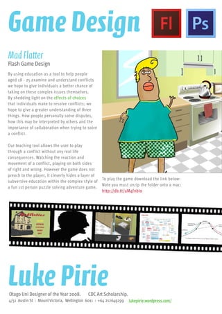 By using education as a tool to help people
aged 18 - 25 examine and understand conflicts
we hope to give individuals a better chance of
taking on these complex issues themselves.
By shedding light on the effects of choices
that individuals make to resolve conflicts; we
hope to give a greater understanding of three
things. How people personally solve disputes,
how this may be interpreted by others and the
importance of collaboration when trying to solve
a conflict.
Our teaching tool allows the user to play
through a conflict without any real life
consequences. Watching the reaction and
movement of a conflict, playing on both sides
of right and wrong. However the game does not
preach to the player, it cleverly hides a layer of
subversive education within the complex style of
a fun 1st person puzzle solving adventure game.
MadFlatter
Flash Game Design
To play the game download the link below:
Note you must unzip the folder onto a mac:
http://db.tt/uM4fnbI0
1
Shedding Light Not Heat
MadFlatter Blueprint
Design Issues 2008
IdeasThat Matter
Charles Sheppa
Luke Pirie
Rob Cape
									 lukepirie.wordpress.com/4/51 Austin St : Mount Victoria, Wellington 6011 : +64 212649299
Otago Uni Designer of the Year 2008. CDC Art Scholarship.
Luke Pirie
Game Design
 