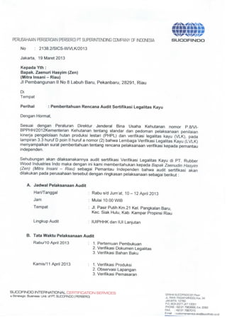 ^g&^^SKXx


 PERUSAHAAN PERSEROAN (PERSERO) PT SUPERINTENDING COMPANY OF INDONESIA                SUCOFIISEDO

    No      : 2138.2/SICS-III/VLK/2013

    Jakar a, 19 Maret 2013
        t

    Kepada Yth :
    Bapak. Zaenuri Hasyim (Zen)
    (Mitra Insani - Riau)
    Jl Pembangunan II No 8 Labuh Baru, Pekanbaru, 28291, Riau

    Di
    Tempat

    Perihal           : Pemberitahuan Rencana Audit Sertifikasi Legalitas Kayu

    Dengan Hormat,

    Sesuai dengan Peraturan Direktur Jenderal Bina Usaha Kehutanan nomor P.8/VI-
    BPPHH/2012Kementerian Kehutanan tentang standar dan pedoman pelaksanaan penilaian
    kinerja pengelolaan hutan produksi lestari (PHPL) dan verifikasi legalitas kayu (VLK), pada
    lampiran 3.3 huruf D poin I! huruf a nomor (2) bahwa Lembaga Verifikasi Legalitas Kayu (LVLK)
    menyampaikan surat pemberitahuan tentang rencana pelaksanaan verifikasi kepada pemantau
    independen.

    Sehubungan akan dilaksanakannya audit ser ifikasi Verifikasi Legalitas Kayu di PT. Rubber
                                               t
    Wood Industries Indo maka dengan ini kami memberitahukan kepada Bapak Zaenudin Hasyim
    (Zen) (Mitra Insani - Riau) sebagai Pemantau Independen bahwa audit ser ifikasi akan
                                                                                 t
    dilakukan pada perusahaan tersebut dengan ringkasan pelaksanaan sebagai berikut :


         A. Jadwal Pelaksanaan Audit

            Hari/Tanggal                   Rabu s/d Jum'at, 10- 12 April 2013
            Jam                            Mulai 10.00 WIB
            Ternpat                      : Jl. Pasir Putih Km.21 Kel. Pangkalan Baru,
                                           Kec. Siak Hulu, Kab. Kampar Propinsi Riau

            Lingkup Audit                : lUIPHHKdan lUI Lanjutan


         B. Tata Waktu Pelaksanaan Audit

            Rabu/10 April 2013             1. Per emuan Pembukuan
                                                t
                                           2. Verifikasi Dokumen Legalitas
                                           3. Verifikasi Bahan Baku


           Kamis/11 April 2013             1. Verifikasi Produksi
                                           2. Observasi Lapangan
                                           3. Verifikasi Pemasaran




SUCQFINDD INTERNATIONAL CERTIFICATION SERVICES
a Strategic Business Unit ofPT.SUCOFINDO(PERSERO]                                GRAHASLJCDFIND0B1 Floor
                                                                                 JL. RAYA PASAH MINGGU Kav. 34
                                                                                 JAKAHTA 12780
                                                                                 P.O. BOX 2377 JKT1D0O1
                                                                                 PHONE :*2S1 7983666, Ext. 2062
                                                                                 FAX. : (62217937015
                                                                                 E-mail : custorner e@ce.3icslsucofindo.co.id
                                                                                                  a
 
