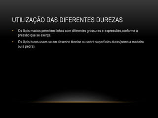 UTILIZAÇÃO DAS DIFERENTES DUREZAS
• Os lápis macios permitem linhas com diferentes grossuras e expressões,conforme a
pressão que se exerça.
• Os lápis duros usam-se em desenho técnico ou sobre superfícies duras(como a madeira
ou a pedra).
 