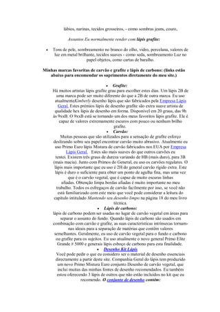 lábios, narinas, tecidos grosseiros, - como sombras jeans, couro,
Assuntos Eu normalmente render com lápis grafite:
 Tons de pele, sombreamento no branco do olho, vidro, porcelana, valores de
luz em metal brilhante, tecidos suaves - como seda, sombreamento Luz no
papel objetos, como cartas de baralho.
Minhas marcas favoritas de carvão e grafite e lápis de carbono: (links estão
abaixo para encomendar os suprimentos diretamente do meu site.)
 Grafite:
Há muitos artistas lápis grafite grau para escolher estes dias. Um lápis 2B de
uma marca pode ser muito diferente do que a 2B de outra marca. Eu uso
atualmenteKimberly desenho lápis que são fabricados pela Empresa Lápis
Geral. Estes prémios lápis de desenho grafite são extra suave artista de
qualidade hex lápis de desenho em forma. Disponível em 20 graus, das 9h
às 9xxB. O 9xxB está se tornando um dos meus favoritos lápis grafite. Ele é
capaz de valores extremamente escuros com pouco ou nenhum brilho
grafite.
 Carvão:
Muitas pessoas que são utilizados para a sensação de grafite esforço
deslizando sobre seu papel encontrar carvão muito abrasivo. Atualmente eu
uso Primo Euro lápis Mistura de carvão fabricados nos EUA por Empresa
Lápis Geral. Estes são mais suaves do que outros carvões eu
tentei. Existem três graus de dureza variando de HB (mais duro), para 3B
(mais macia). Junto com Primos do General, eu uso os carvões regulares. O
lápis mais importante que eu uso é 2H do general carvão rígido extra. Este
lápis é duro o suficiente para obter um ponto de agulha fina, mas uma vez
que é o carvão vegetal, que é capaz de muito escuras linhas
afiadas. Obtenção limpa bordas afiadas é muito importante no meu
trabalho. Todos os esfregaços de carvão facilmente por isso, se você não
está familiarizado com este meio que você pode considerar a leitura do
capítulo intitulado Mantendo seu desenho limpo na página 18 do meu livro
técnica.
 Lápis de carbono:
lápis de carbono podem ser usadas no lugar de carvão vegetal em áreas para
separar o assunto do fundo. Quando lápis de carbono são usados em
combinação com carvão e grafite, as suas características intrínsecas tornam-
nas ideais para a separação de matérias que contêm valores
semelhantes. Geralmente, eu uso de carvão vegetal para o fundo e carbono
ou grafite para os sujeitos. Eu uso atualmente o novo general Primo Elite
Grande # 5000 e generais lápis esboço de carbono para esta finalidade.
 Desenho Kit Lápis
Você pode pedir o que eu considero ser o material de desenho essenciais
directamente a partir deste site. Companhia Geral do lápis tem produzido
um novo Primo Mistura Euro conjunto Desenho de carvão vegetal, que
inclui muitas das minhas fontes de desenho recomendados. Eu também
estou oferecendo 3 lápis de outros que não estão incluídos no kit que eu
recomendo. O conjunto de desenho contém:
 