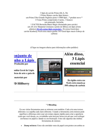 3 lápis de carvão Primo (hb, b, 3b)
1 Primo Bianco carvão lápis branco
um Primo Elite Grande Orgânica preto # 5000 lápis , * produto novo *
4 Varas Primo comprimido (3 preto, 1 branco)
um amassado, borracha
1 FACTIS Borracha Black Magic (formulado para carvão)
um All-Arte Sharpener (restaura o ponto de fábrica em lápis artista
plástico) Os três extras lápis essenciais : 2h extras Geral duro
carvão Kimberly 9xxb extra macio grafite 595 Geral lápis macio Esboço de
carbono
(Clique na imagem abaixo para informações sobre pedidos)
Conjunto de
Desenho a Lápis
Produzido por
Companhia Geral de Lápis
Com obras de arte e guia de
materiais por
JD Hillberry
Além disso, mais
3 Lápis
essenciais
2h rígido extra carvão
9xxb extra macio grafite
595 esboço de carbono suave
º 3 Blending
Eu uso várias ferramentas para se misturar com também. Cada cria uma textura
diferente e se espalha cada meio diferente. Usando a ferramenta certa mistura pode
significar a diferença entre usar um swipes alguns rápidos para criar a aparência
exata que você deseja, ou, re-trabalho uma área por horas (ou até que você esfregar
um buraco no papel) e dando-se em frustração. Estes são algumas das minhas
ferramentas de mistura:
 Stump mistura: Estes são enrolada varas de papel com pontos em ambas as
 