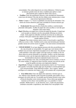 extremidades. Eles estão disponíveis em vários diâmetros. Utilizá-los para
se misturar grandes áreas do meio e também para aplicar o meio
directamente para o papel de efeitos mais suaves.
 Tortillon: Estes são geralmente menores e não enrolada tão firmemente
como tocos de mistura. Eles não são tão sólidas como misturar pisa e criam
uma textura ligeiramente diferente.
 Feltro: Compra 1 'x 1' brancos quadrados em uma loja de artesanato. Cria
efeitos de textura aleatórios para uma variedade de texturas naturais que
procuram.
 Tecido facial: Bom para borrar a borda das sombras e amolecimento
pincelado indesejados. Toalhas de papel são outra escolha se você não quer
iluminar a área como muito.
 Papel: Blending com papel traz a textura do papel de desenho. O papel que
você usa para se misturar com faz uma grande diferença na textura
criado. Tente papel de embrulho notebook em torno de seu dedo para
começar. Bom para separar dois objetos que tenham valores semelhantes
usando apenas texturas.
 Chamois: Para imitar texturas suaves como os tons de pele e superfícies
reflexivas como o vidro. Também usá-lo como uma borracha para iluminar
grandes massas de carvão escuro ou grafite. Cria uma textura extremamente
suave.
 NÃO OS DEDOS: Eu sei que algumas pessoas não têm um problema com
ele, mas ele pode ser um pesadelo. Eu sugiro que você mesmo tenha
cuidado tocar em áreas importantes do papel com as mãos nuas. Seu alcance
pode transferir o óleo para o papel. Este óleo torna-se evidente se for em
áreas claras de carvão misturado ou de grafite. Grafite e carvão funcionam
exatamente como o pó de impressão digital poeira, deixando as impressões
incriminadoras da pessoa responsável para tatearo seu
papel. (Provavelmente você, mas você pode gritar com as crianças, se isso te
faz sentir melhor.) É impossível fazer um bom, mesmo com tom de carvão
ou pó de grafite em áreas com impressões digitais.
 Experiência: Coloque os tampões de pensamento criativo em! Você nunca
sabe quando você pode encontrar algo que irá produzir a textura perfeita que
você está procurando. Tente diferentes tecidos - liso e rugoso. Apenas
certifique-se os materiais são limpos e da cor de corantes não vai passar para
o papel.
 O ne última dica: Estes são alguns dos materiais e técnicas que eu
uso. Ofereço esses métodos como um ponto de partida, para ajudar você a
conseguir um estilo todo seu. Eu acredito que há muitas técnicas como sobre
a forma de desenhar como existem pessoas. Nunca deixe que qualquer
instrutor ou livro fazer você acreditar que o seu caminho é o único
caminho. Minha teoria é - se ele funciona, use-o. Todos nós precisamos
continuar crescendo e experiência, mas manter fiel à sua própria visão
 