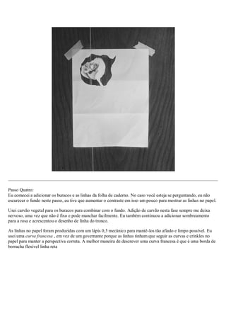 Passo Quatro:
Eu comecei a adicionar os buracos e as linhas da folha de caderno. No caso você esteja se perguntando, eu não
escurecer o fundo neste passo, eu tive que aumentar o contraste em isso um pouco para mostrar as linhas no papel.
Usei carvão vegetal para os buracos para combinar com o fundo. Adição de carvão nesta fase sempre me deixa
nervoso, uma vez que não é fixo e pode manchar facilmente. Eu também continuou a adicionar sombreamento
para a rosa e acrescentou o desenho de linha do tronco.
As linhas no papel foram produzidas com um lápis 0,3 mecânico para mantê-los tão afiado e limpo possível. Eu
usei uma curva francesa , em vez de um governante porque as linhas tinham que seguir as curvas e crinkles no
papel para manter a perspectiva correta. A melhor maneira de descrever uma curva francesa é que é uma borda de
borracha flexível linha reta
 