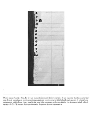 .
Quinto passo: Aqui é o final. Eu tive um momento realmente difícil tirar fotos de um presente. Eu não poderia tirar
uma foto da suavidade do sombreamento de papel, sem comprometer o detalhe fundo mais escuro. O original tem
mais punch. incluí alguns closes para lhe dar uma idéia um pouco melhor do detalhe. No desenho original, a fita é
de cerca de 3/4 "de largura. Pode parecer maior do que eu desenhei em sua tela.
 