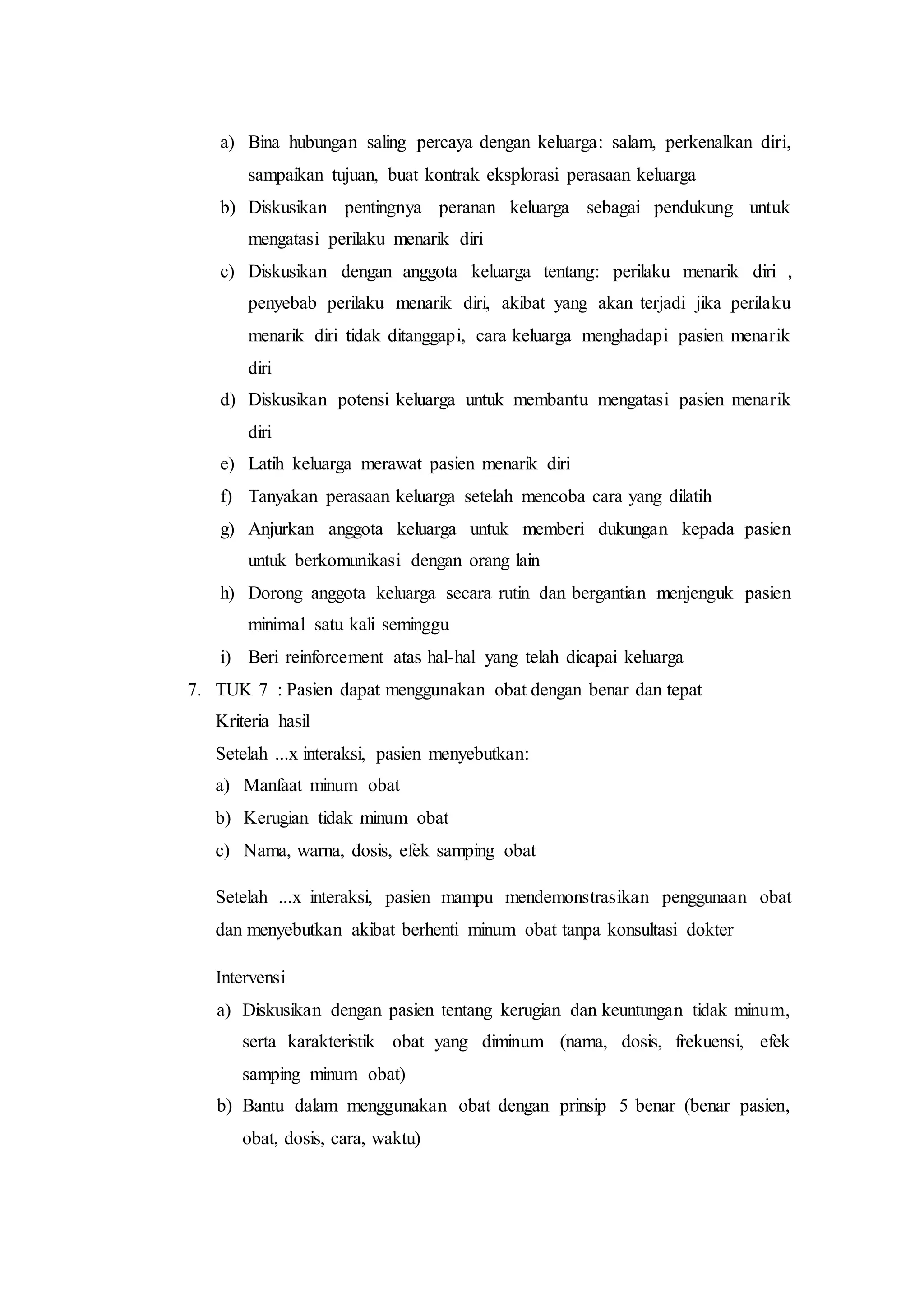 a) Bina hubungan saling percaya dengan keluarga: salam, perkenalkan diri,
sampaikan tujuan, buat kontrak eksplorasi perasaan keluarga
b) Diskusikan pentingnya peranan keluarga sebagai pendukung untuk
mengatasi perilaku menarik diri
c) Diskusikan dengan anggota keluarga tentang: perilaku menarik diri ,
penyebab perilaku menarik diri, akibat yang akan terjadi jika perilaku
menarik diri tidak ditanggapi, cara keluarga menghadapi pasien menarik
diri
d) Diskusikan potensi keluarga untuk membantu mengatasi pasien menarik
diri
e) Latih keluarga merawat pasien menarik diri
f) Tanyakan perasaan keluarga setelah mencoba cara yang dilatih
g) Anjurkan anggota keluarga untuk memberi dukungan kepada pasien
untuk berkomunikasi dengan orang lain
h) Dorong anggota keluarga secara rutin dan bergantian menjenguk pasien
minimal satu kali seminggu
i) Beri reinforcement atas hal-hal yang telah dicapai keluarga
7. TUK 7 : Pasien dapat menggunakan obat dengan benar dan tepat
Kriteria hasil
Setelah ...x interaksi, pasien menyebutkan:
a) Manfaat minum obat
b) Kerugian tidak minum obat
c) Nama, warna, dosis, efek samping obat
Setelah ...x interaksi, pasien mampu mendemonstrasikan penggunaan obat
dan menyebutkan akibat berhenti minum obat tanpa konsultasi dokter
Intervensi
a) Diskusikan dengan pasien tentang kerugian dan keuntungan tidak minum,
serta karakteristik obat yang diminum (nama, dosis, frekuensi, efek
samping minum obat)
b) Bantu dalam menggunakan obat dengan prinsip 5 benar (benar pasien,
obat, dosis, cara, waktu)
 