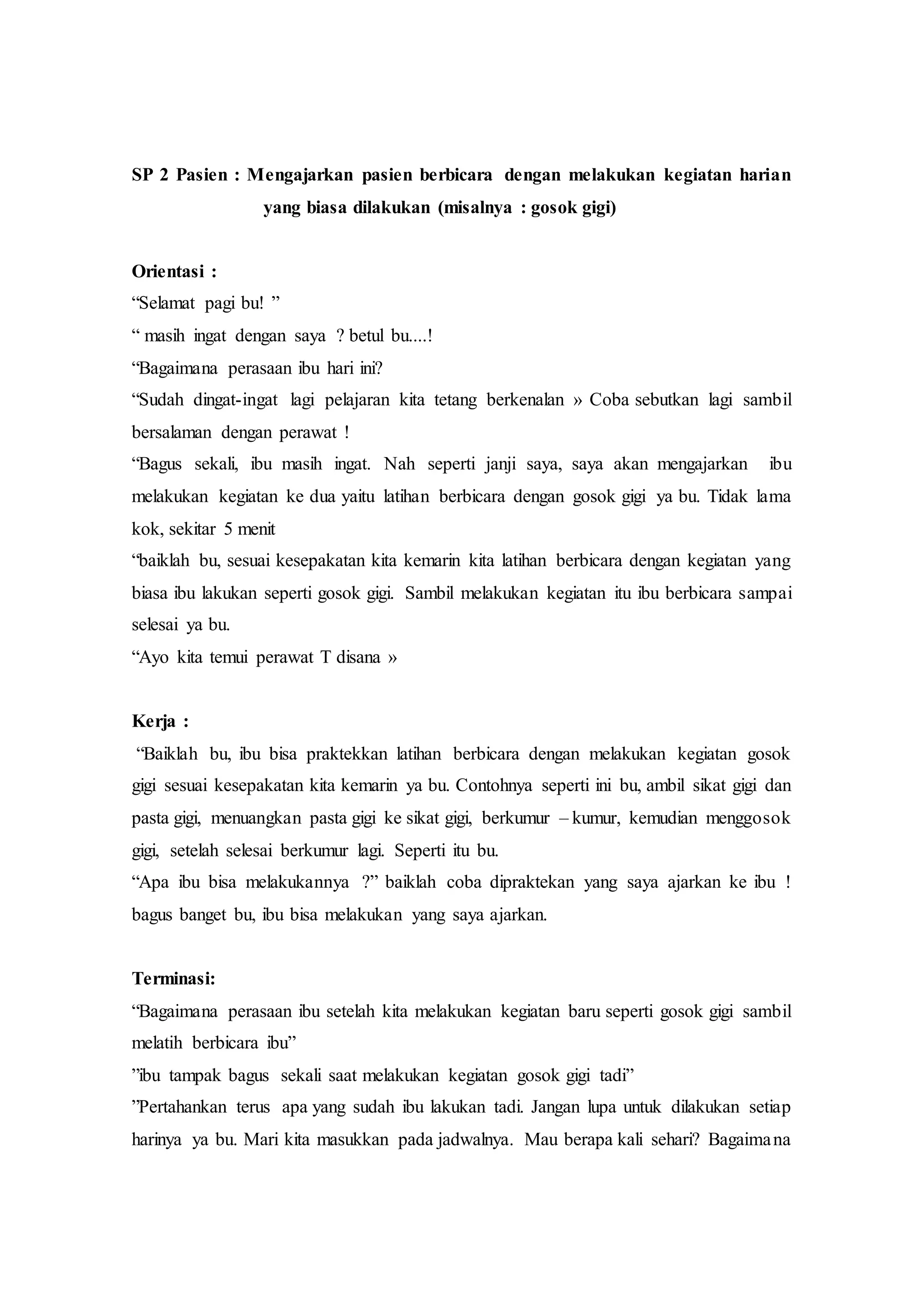 SP 2 Pasien : Mengajarkan pasien berbicara dengan melakukan kegiatan harian
yang biasa dilakukan (misalnya : gosok gigi)
Orientasi :
“Selamat pagi bu! ”
“ masih ingat dengan saya ? betul bu....!
“Bagaimana perasaan ibu hari ini?
“Sudah dingat-ingat lagi pelajaran kita tetang berkenalan » Coba sebutkan lagi sambil
bersalaman dengan perawat !
“Bagus sekali, ibu masih ingat. Nah seperti janji saya, saya akan mengajarkan ibu
melakukan kegiatan ke dua yaitu latihan berbicara dengan gosok gigi ya bu. Tidak lama
kok, sekitar 5 menit
“baiklah bu, sesuai kesepakatan kita kemarin kita latihan berbicara dengan kegiatan yang
biasa ibu lakukan seperti gosok gigi. Sambil melakukan kegiatan itu ibu berbicara sampai
selesai ya bu.
“Ayo kita temui perawat T disana »
Kerja :
“Baiklah bu, ibu bisa praktekkan latihan berbicara dengan melakukan kegiatan gosok
gigi sesuai kesepakatan kita kemarin ya bu. Contohnya seperti ini bu, ambil sikat gigi dan
pasta gigi, menuangkan pasta gigi ke sikat gigi, berkumur – kumur, kemudian menggosok
gigi, setelah selesai berkumur lagi. Seperti itu bu.
“Apa ibu bisa melakukannya ?” baiklah coba dipraktekan yang saya ajarkan ke ibu !
bagus banget bu, ibu bisa melakukan yang saya ajarkan.
Terminasi:
“Bagaimana perasaan ibu setelah kita melakukan kegiatan baru seperti gosok gigi sambil
melatih berbicara ibu”
”ibu tampak bagus sekali saat melakukan kegiatan gosok gigi tadi”
”Pertahankan terus apa yang sudah ibu lakukan tadi. Jangan lupa untuk dilakukan setiap
harinya ya bu. Mari kita masukkan pada jadwalnya. Mau berapa kali sehari? Bagaimana
 