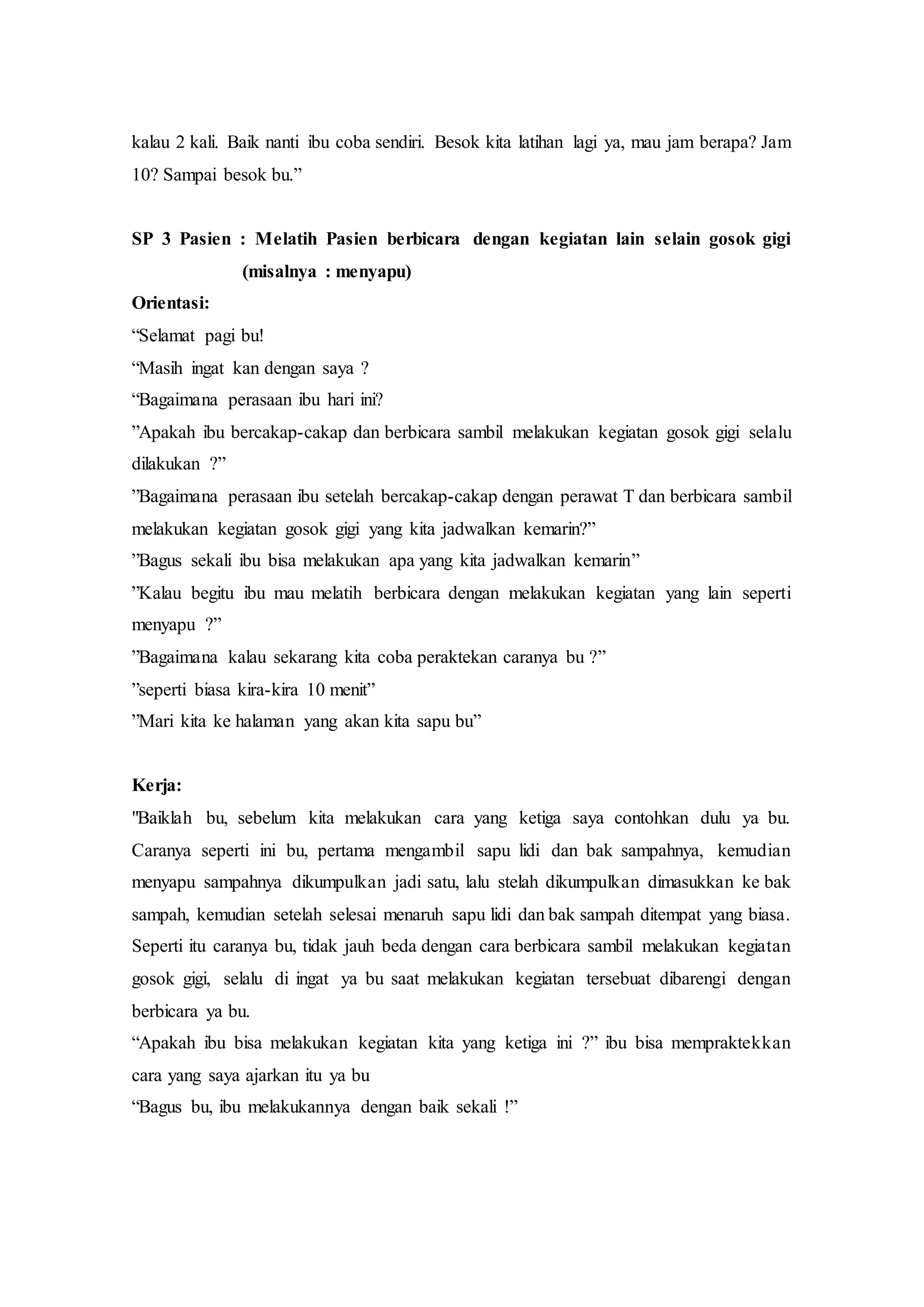 kalau 2 kali. Baik nanti ibu coba sendiri. Besok kita latihan lagi ya, mau jam berapa? Jam
10? Sampai besok bu.”
SP 3 Pasien : Melatih Pasien berbicara dengan kegiatan lain selain gosok gigi
(misalnya : menyapu)
Orientasi:
“Selamat pagi bu!
“Masih ingat kan dengan saya ?
“Bagaimana perasaan ibu hari ini?
”Apakah ibu bercakap-cakap dan berbicara sambil melakukan kegiatan gosok gigi selalu
dilakukan ?”
”Bagaimana perasaan ibu setelah bercakap-cakap dengan perawat T dan berbicara sambil
melakukan kegiatan gosok gigi yang kita jadwalkan kemarin?”
”Bagus sekali ibu bisa melakukan apa yang kita jadwalkan kemarin”
”Kalau begitu ibu mau melatih berbicara dengan melakukan kegiatan yang lain seperti
menyapu ?”
”Bagaimana kalau sekarang kita coba peraktekan caranya bu ?”
”seperti biasa kira-kira 10 menit”
”Mari kita ke halaman yang akan kita sapu bu”
Kerja:
"Baiklah bu, sebelum kita melakukan cara yang ketiga saya contohkan dulu ya bu.
Caranya seperti ini bu, pertama mengambil sapu lidi dan bak sampahnya, kemudian
menyapu sampahnya dikumpulkan jadi satu, lalu stelah dikumpulkan dimasukkan ke bak
sampah, kemudian setelah selesai menaruh sapu lidi dan bak sampah ditempat yang biasa.
Seperti itu caranya bu, tidak jauh beda dengan cara berbicara sambil melakukan kegiatan
gosok gigi, selalu di ingat ya bu saat melakukan kegiatan tersebuat dibarengi dengan
berbicara ya bu.
“Apakah ibu bisa melakukan kegiatan kita yang ketiga ini ?” ibu bisa mempraktekkan
cara yang saya ajarkan itu ya bu
“Bagus bu, ibu melakukannya dengan baik sekali !”
 