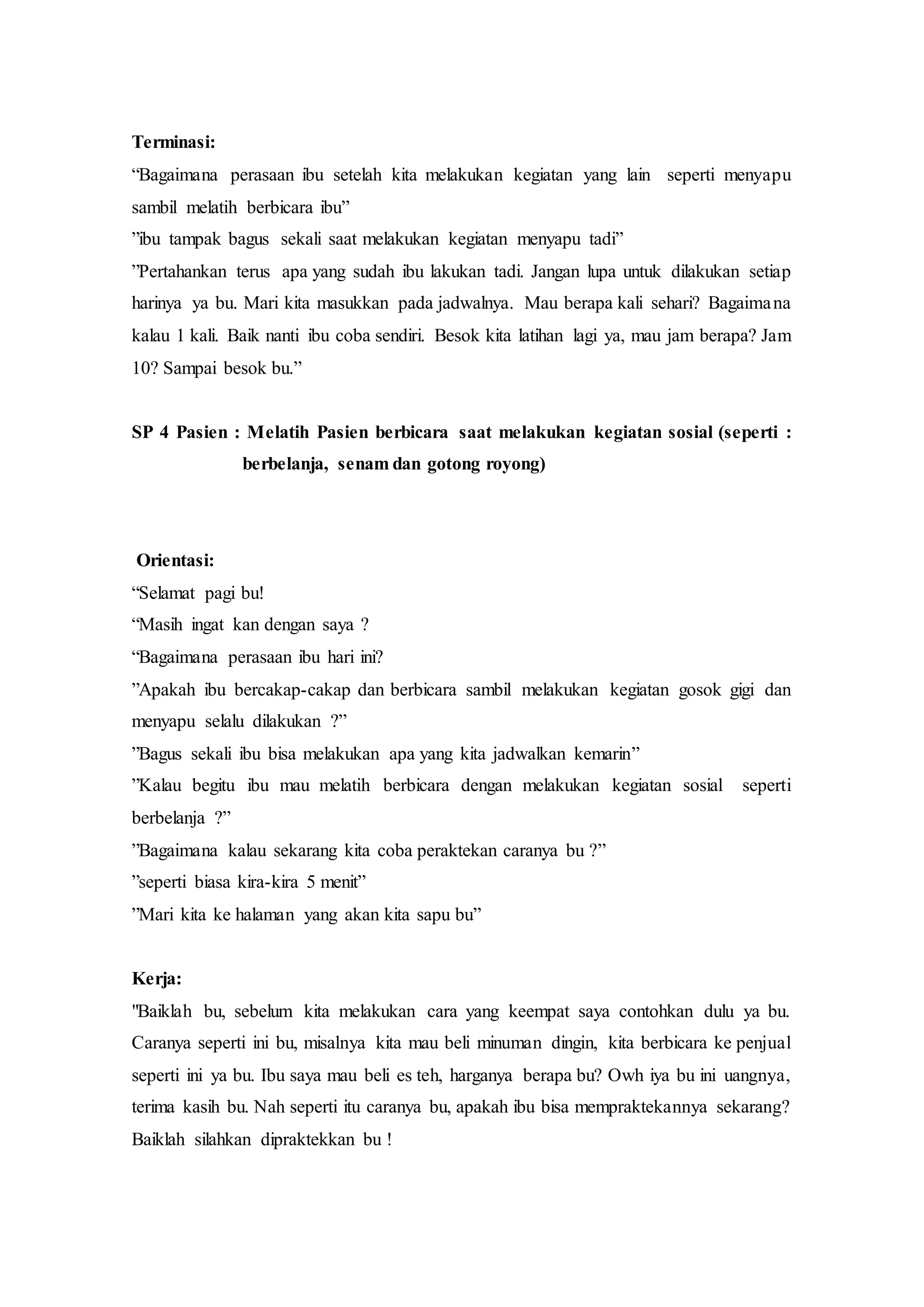 Terminasi:
“Bagaimana perasaan ibu setelah kita melakukan kegiatan yang lain seperti menyapu
sambil melatih berbicara ibu”
”ibu tampak bagus sekali saat melakukan kegiatan menyapu tadi”
”Pertahankan terus apa yang sudah ibu lakukan tadi. Jangan lupa untuk dilakukan setiap
harinya ya bu. Mari kita masukkan pada jadwalnya. Mau berapa kali sehari? Bagaimana
kalau 1 kali. Baik nanti ibu coba sendiri. Besok kita latihan lagi ya, mau jam berapa? Jam
10? Sampai besok bu.”
SP 4 Pasien : Melatih Pasien berbicara saat melakukan kegiatan sosial (seperti :
berbelanja, senam dan gotong royong)
Orientasi:
“Selamat pagi bu!
“Masih ingat kan dengan saya ?
“Bagaimana perasaan ibu hari ini?
”Apakah ibu bercakap-cakap dan berbicara sambil melakukan kegiatan gosok gigi dan
menyapu selalu dilakukan ?”
”Bagus sekali ibu bisa melakukan apa yang kita jadwalkan kemarin”
”Kalau begitu ibu mau melatih berbicara dengan melakukan kegiatan sosial seperti
berbelanja ?”
”Bagaimana kalau sekarang kita coba peraktekan caranya bu ?”
”seperti biasa kira-kira 5 menit”
”Mari kita ke halaman yang akan kita sapu bu”
Kerja:
"Baiklah bu, sebelum kita melakukan cara yang keempat saya contohkan dulu ya bu.
Caranya seperti ini bu, misalnya kita mau beli minuman dingin, kita berbicara ke penjual
seperti ini ya bu. Ibu saya mau beli es teh, harganya berapa bu? Owh iya bu ini uangnya,
terima kasih bu. Nah seperti itu caranya bu, apakah ibu bisa mempraktekannya sekarang?
Baiklah silahkan dipraktekkan bu !
 