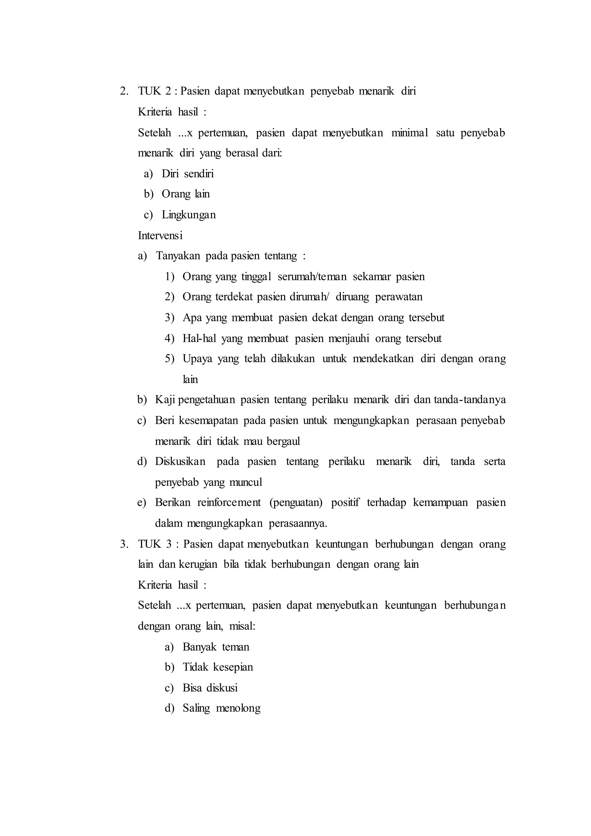 2. TUK 2 : Pasien dapat menyebutkan penyebab menarik diri
Kriteria hasil :
Setelah ...x pertemuan, pasien dapat menyebutkan minimal satu penyebab
menarik diri yang berasal dari:
a) Diri sendiri
b) Orang lain
c) Lingkungan
Intervensi
a) Tanyakan pada pasien tentang :
1) Orang yang tinggal serumah/teman sekamar pasien
2) Orang terdekat pasien dirumah/ diruang perawatan
3) Apa yang membuat pasien dekat dengan orang tersebut
4) Hal-hal yang membuat pasien menjauhi orang tersebut
5) Upaya yang telah dilakukan untuk mendekatkan diri dengan orang
lain
b) Kaji pengetahuan pasien tentang perilaku menarik diri dan tanda-tandanya
c) Beri kesemapatan pada pasien untuk mengungkapkan perasaan penyebab
menarik diri tidak mau bergaul
d) Diskusikan pada pasien tentang perilaku menarik diri, tanda serta
penyebab yang muncul
e) Berikan reinforcement (penguatan) positif terhadap kemampuan pasien
dalam mengungkapkan perasaannya.
3. TUK 3 : Pasien dapat menyebutkan keuntungan berhubungan dengan orang
lain dan kerugian bila tidak berhubungan dengan orang lain
Kriteria hasil :
Setelah ...x pertemuan, pasien dapat menyebutkan keuntungan berhubungan
dengan orang lain, misal:
a) Banyak teman
b) Tidak kesepian
c) Bisa diskusi
d) Saling menolong
 