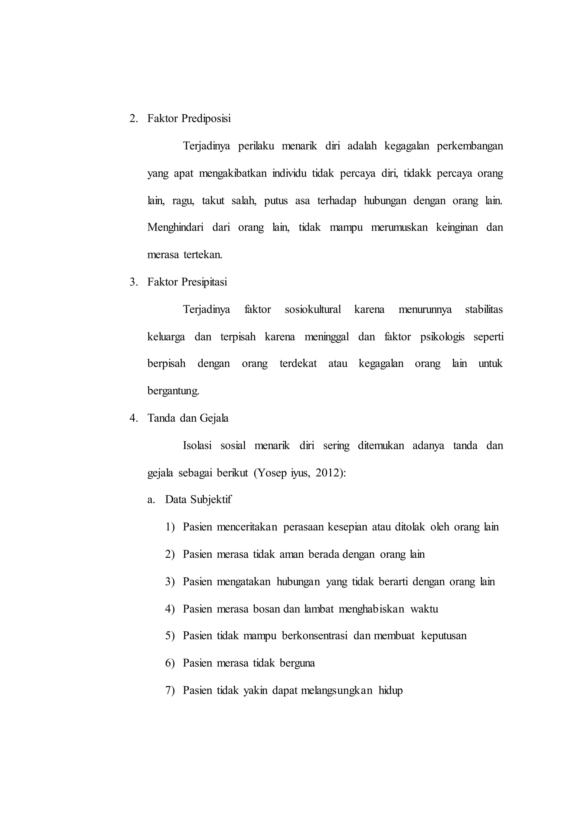 2. Faktor Prediposisi
Terjadinya perilaku menarik diri adalah kegagalan perkembangan
yang apat mengakibatkan individu tidak percaya diri, tidakk percaya orang
lain, ragu, takut salah, putus asa terhadap hubungan dengan orang lain.
Menghindari dari orang lain, tidak mampu merumuskan keinginan dan
merasa tertekan.
3. Faktor Presipitasi
Terjadinya faktor sosiokultural karena menurunnya stabilitas
keluarga dan terpisah karena meninggal dan faktor psikologis seperti
berpisah dengan orang terdekat atau kegagalan orang lain untuk
bergantung.
4. Tanda dan Gejala
Isolasi sosial menarik diri sering ditemukan adanya tanda dan
gejala sebagai berikut (Yosep iyus, 2012):
a. Data Subjektif
1) Pasien menceritakan perasaan kesepian atau ditolak oleh orang lain
2) Pasien merasa tidak aman berada dengan orang lain
3) Pasien mengatakan hubungan yang tidak berarti dengan orang lain
4) Pasien merasa bosan dan lambat menghabiskan waktu
5) Pasien tidak mampu berkonsentrasi dan membuat keputusan
6) Pasien merasa tidak berguna
7) Pasien tidak yakin dapat melangsungkan hidup
 