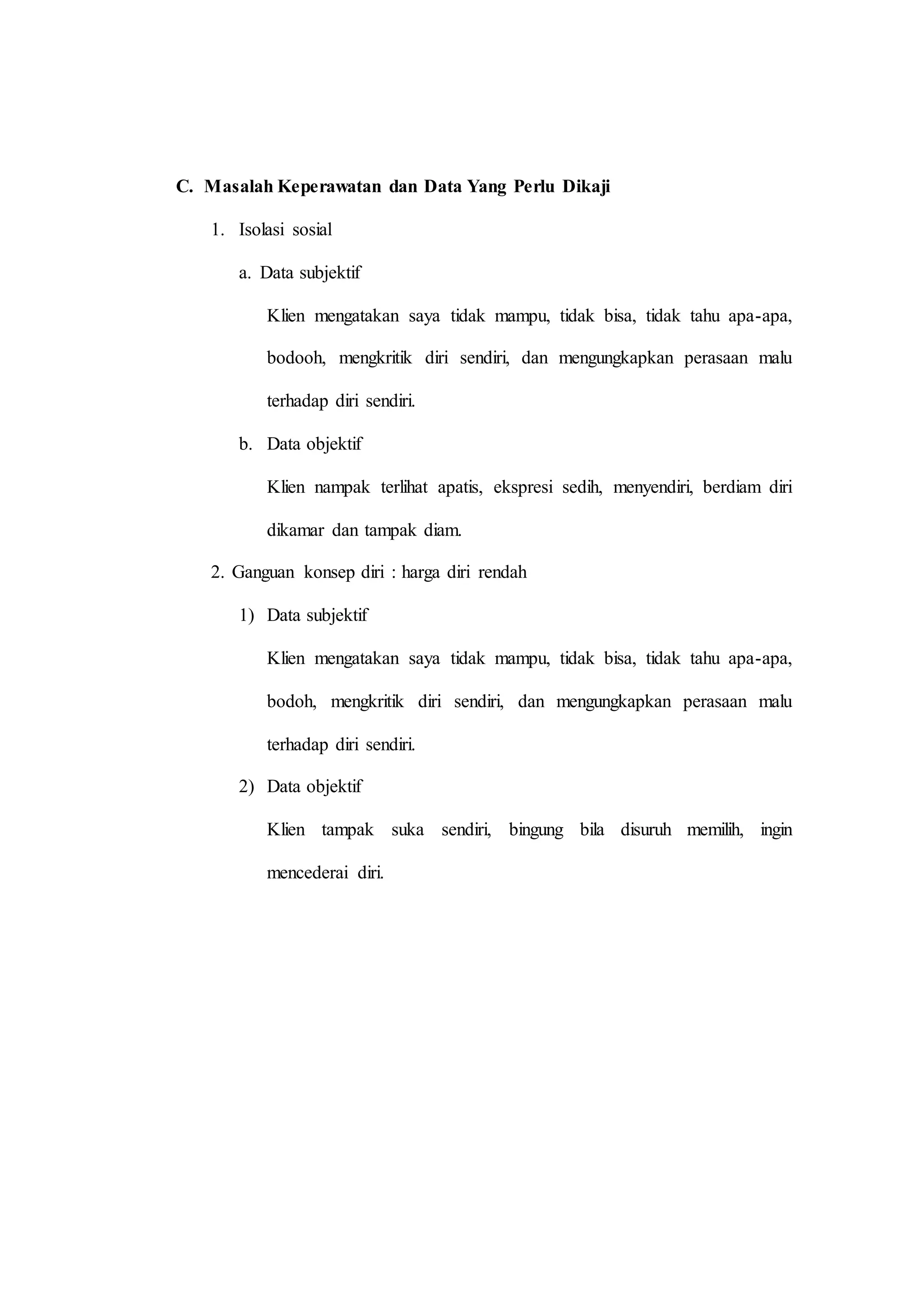 C. Masalah Keperawatan dan Data Yang Perlu Dikaji
1. Isolasi sosial
a. Data subjektif
Klien mengatakan saya tidak mampu, tidak bisa, tidak tahu apa-apa,
bodooh, mengkritik diri sendiri, dan mengungkapkan perasaan malu
terhadap diri sendiri.
b. Data objektif
Klien nampak terlihat apatis, ekspresi sedih, menyendiri, berdiam diri
dikamar dan tampak diam.
2. Ganguan konsep diri : harga diri rendah
1) Data subjektif
Klien mengatakan saya tidak mampu, tidak bisa, tidak tahu apa-apa,
bodoh, mengkritik diri sendiri, dan mengungkapkan perasaan malu
terhadap diri sendiri.
2) Data objektif
Klien tampak suka sendiri, bingung bila disuruh memilih, ingin
mencederai diri.
 