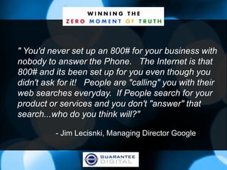 " You'd never set up an 800# for your business with
nobody to answer the Phone. The Internet is that
800# and its been set up for you even though you
didn't ask for it! People are "calling" you with their
web searches everyday. If People search for your
product or services and you don't "answer" that
search...who do you think will?"

          - Jim Lecisnki, Managing Director Google
 