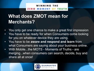 What does ZMOT mean for
  Merchants?
• You only get one chance to make a great first impression
• You have to be ready for when Consumers come looking
  for you on whatever device they are using.
• You have to be aware and respond and learn from
  what Consumers are saying about your business online.
• With Mobile...the MOTS - Moments of Truths - are
  merging...when consumers can search, decide, buy and
  share all at once!
 