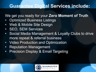 Guarantee Digital Services include:
We get you ready for your Zero Moment of Truth
• Optimized Business Listings
• Web & Mobile Site Design
• SEO, SEM Services
• Social Media Management & Loyalty Clubs to drive
  more repeat & referral business
• Video Production and Optimization
• Reputation Management
• Precision Display & Email Targeting
 
