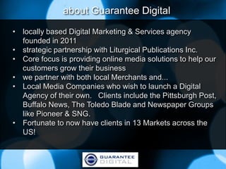 about Guarantee Digital
• locally based Digital Marketing & Services agency
  founded in 2011
• strategic partnership with Liturgical Publications Inc.
• Core focus is providing online media solutions to help our
  customers grow their business
• we partner with both local Merchants and...
• Local Media Companies who wish to launch a Digital
  Agency of their own. Clients include the Pittsburgh Post,
  Buffalo News, The Toledo Blade and Newspaper Groups
  like Pioneer & SNG.
• Fortunate to now have clients in 13 Markets across the
  US!
 