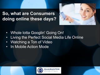 So, what are Consumers
doing online these days?


 •   Whole lotta Googlin' Going On!
 •   Living the Perfect Social Media Life Online
 •   Watching a Ton of Video
 •   In Mobile Action Mode
 