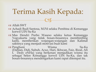 Terima Kasih Kepada:
            
 Allah SWT
 Achadi Budi Santosa, M.Pd selaku Pembina di Kemangga
  korwil UIN Su-Ka
 Mas Hendri Purbo Waseso selaku ketua Kemangga
  Yogyakarta yang tidak bosan-bosannya membimbing
  kami, memberikan wejangan-wejangan dan Kalimat
  saktinya yang menjadi motivasi buat kami
 Penghuni                  Wisma                    Su-Ka
  (Dahlan, Didi, Subuh, Acuz, Hari, Ikhwan, Faiz, Rizal, Afi
  f, Dedy eNHa) yang berkenan menjadikan wisma itu
  sebagai Sekre Kemangga korwil UIN Su-Ka, dan tak
  bosan-bosannya mendengarkan kami rapat ditempat itu.
 