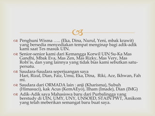 
 Penghuni Wisma ….. (Eka, Dina, Nurul, Yeni, mbak krawit)
  yang bersedia menyediakan tempat menginap bagi adik-adik
  kami saat Tes masuk UIN.
 Senior-senior kami dari Kemangga Korwil UIN Su-Ka Mas
  Gandhi, Mbak Eva, Mas Zen, Mas Rizky, Mas Very, Mas
  Robi’is, dan yang lainnya yang tidak bias kami sebutkan satu-
  persatu.
 Saudara-Saudara seperjuangan saya
  Hari, Rizal, Dian, Faiz, Umu, Eka, Dina, Riki, Ace, Ikhwan, Fah
  mi.
 Saudara dari ORMADA lain : anji (Kharisma), Subuh
  (Himasuci), kak Acus (KemAEyo), Ilham (Imade), Dian (IMG)
 Adik-Adik saya Mahasiswa baru dari Purbalingga yang
  berstudy di UIN, UMY, UNY, UNSOED, STAIN PWT, Amikom
  yang telah meberikan semangat baru buat saya.
 