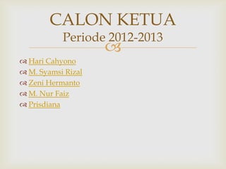 CALON KETUA
           Periode 2012-2013
                    
 Hari Cahyono
 M. Syamsi Rizal
 Zeni Hermanto
 M. Nur Faiz
 Prisdiana
 