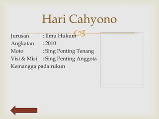Hari Cahyono
Jurusan                
            : Ilmu Hukum
Angkatan    : 2010
Moto        : Sing Penting Tenang
Visi & Misi : Sing Penting Anggota
Kemangga pada rukun
 