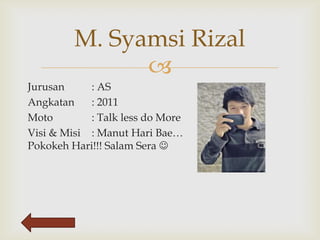 M. Syamsi Rizal
               
Jurusan     : AS
Angkatan    : 2011
Moto        : Talk less do More
Visi & Misi : Manut Hari Bae…
Pokokeh Hari!!! Salam Sera 
 