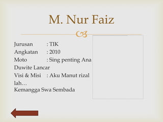 M. Nur Faiz
                 
Jurusan     : TIK
Angkatan    : 2010
Moto        : Sing penting Ana
Duwite Lancar
Visi & Misi : Aku Manut rizal
lah…
Kemangga Swa Sembada
 