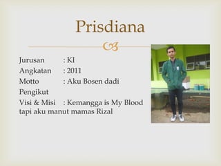 Prisdiana
                   
Jurusan     : KI
Angkatan    : 2011
Motto       : Aku Bosen dadi
Pengikut
Visi & Misi : Kemangga is My Blood
tapi aku manut mamas Rizal
 