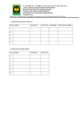 L A P O R A N P E R T A N G G U N G J A W A B A N
4 BULANAN DEPARTEMEN INFOKOM
BADAN EKSEKUTIF MAHASISWA
FAKULTAS ILMU PENDIDIKAN
UNIVERSITAS NEGERI SEMARANG
TAHUN 2013
Sekretariat : PKM FIP Unnes, Gunungpati, Semarang, Hp. 085715993484 (Ka. BEM FIP UNNES)
1. BARANG RUMAH TANGGA
NO NAMA JUMLAH SATUAN KONDISI NO INVENTARIS
1 - - - - -
2
4
3
5
2. BARANG HABIS PAKAI
NO NAMA JUMLAH SATUAN
1 - - -
2
3
4
5
6
 